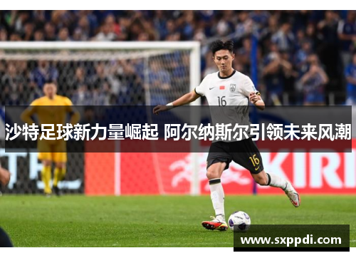 沙特足球新力量崛起 阿尔纳斯尔引领未来风潮