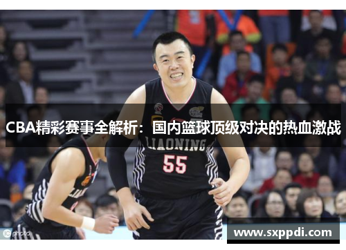 CBA精彩赛事全解析：国内篮球顶级对决的热血激战