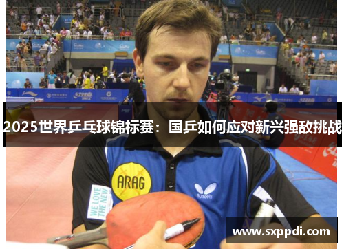 2025世界乒乓球锦标赛：国乒如何应对新兴强敌挑战