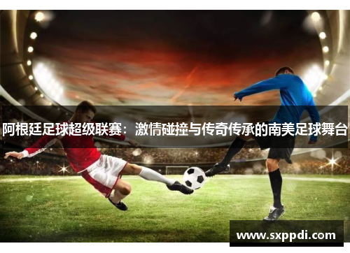 阿根廷足球超级联赛：激情碰撞与传奇传承的南美足球舞台