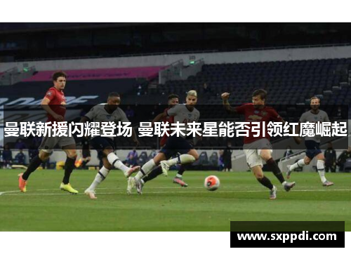 曼联新援闪耀登场 曼联未来星能否引领红魔崛起