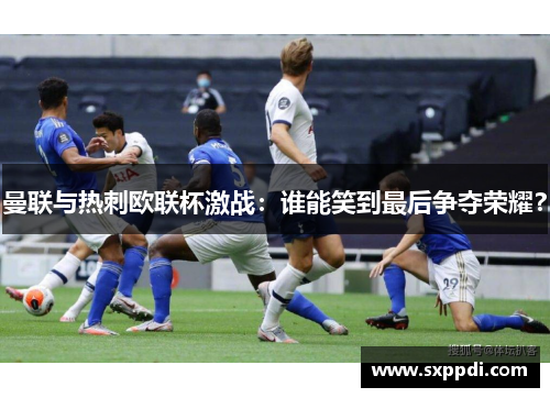 曼联与热刺欧联杯激战：谁能笑到最后争夺荣耀？